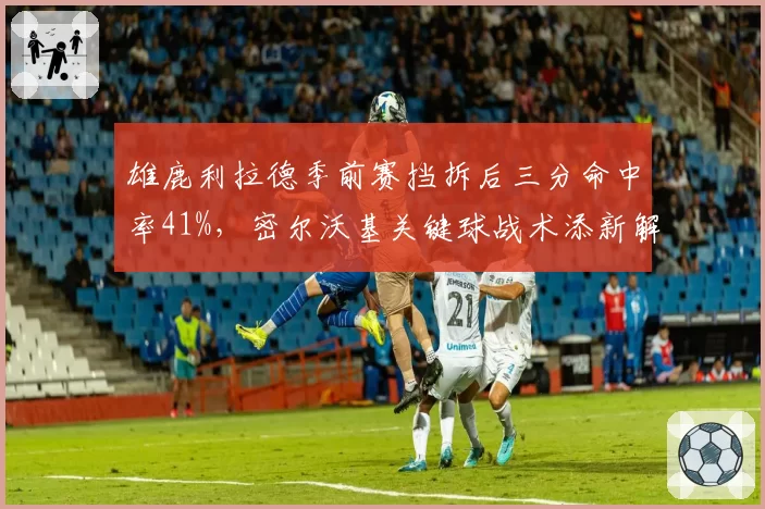 雄鹿利拉德季前赛挡拆后三分命中率41%,密尔沃基关键球战术添新解法__br_
