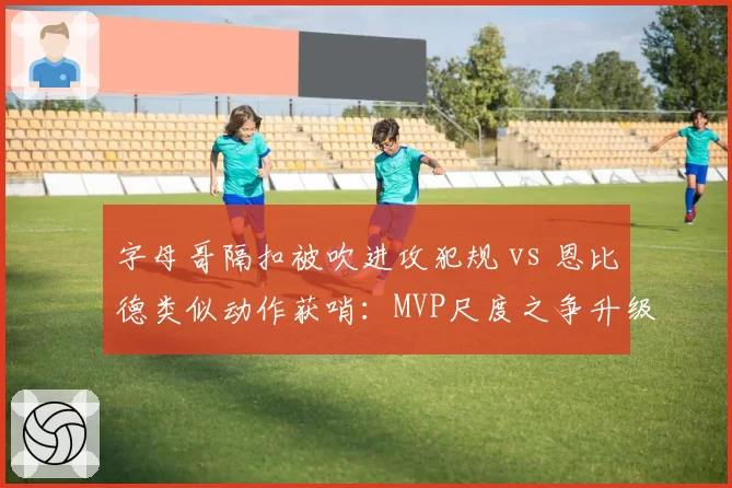 字母哥隔扣被吹进攻犯规 vs 恩比德类似动作获哨:MVP尺度之争升级为球队矛盾
