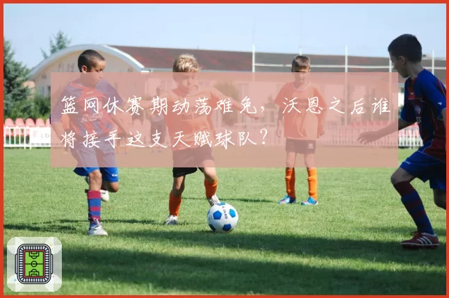 篮网休赛期动荡难免，沃恩之后谁将接手这支天赋球队？