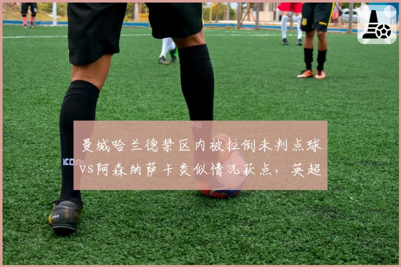 曼城哈兰德禁区内被拉倒未判点球vs阿森纳萨卡类似情况获点，英超VAR双重标准？
