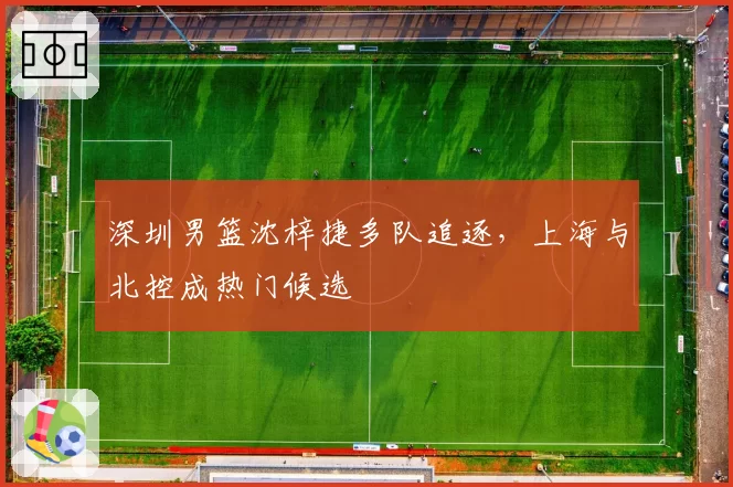 深圳男篮沈梓捷多队追逐,上海与北控成热门候选