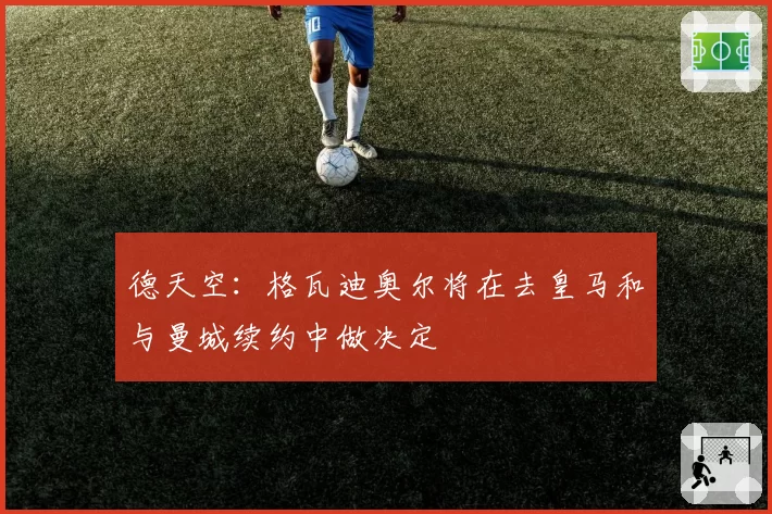 德天空：格瓦迪奥尔将在去皇马和与曼城续约中做决定