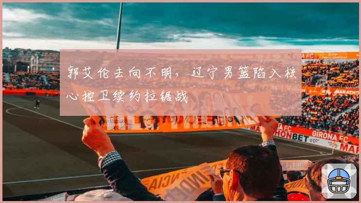 郭艾伦去向不明，辽宁男篮陷入核心控卫续约拉锯战