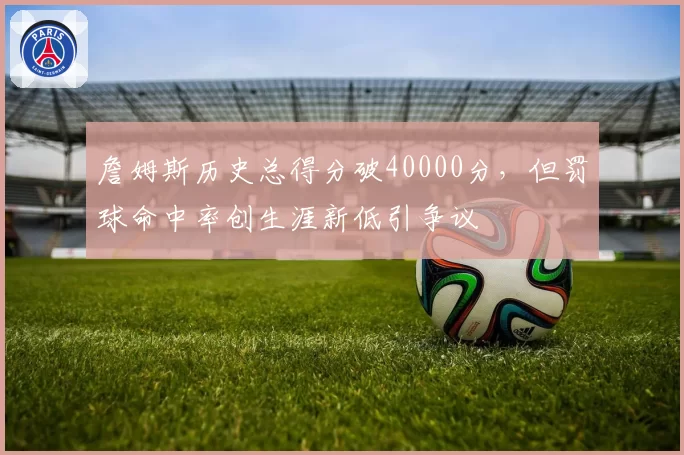 詹姆斯历史总得分破40000分，但罚球命中率创生涯新低引争议