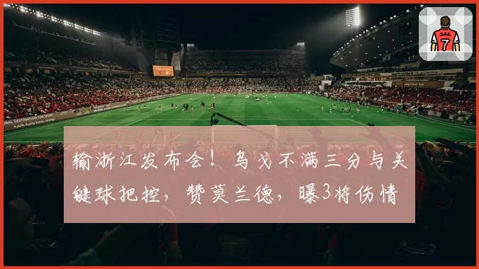 输浙江发布会！乌戈不满三分与关键球把控，赞莫兰德，曝3将伤情