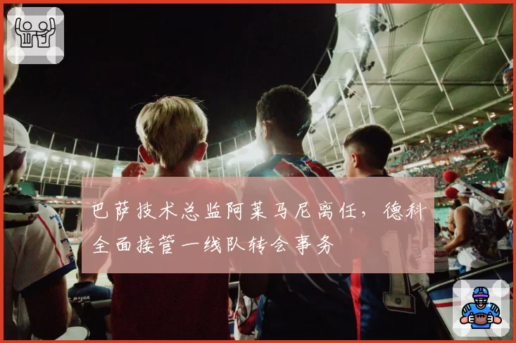 巴萨技术总监阿莱马尼离任，德科全面接管一线队转会事务