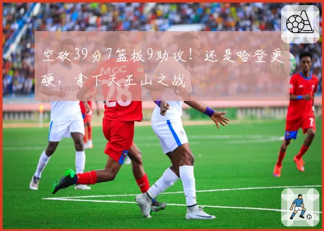 空砍39分7篮板9助攻！还是哈登更硬，拿下天王山之战