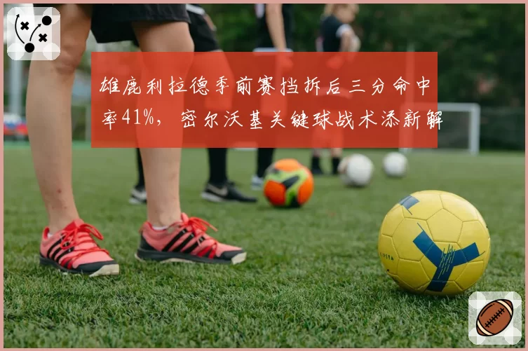 雄鹿利拉德季前赛挡拆后三分命中率41%,密尔沃基关键球战术添新解法__br_