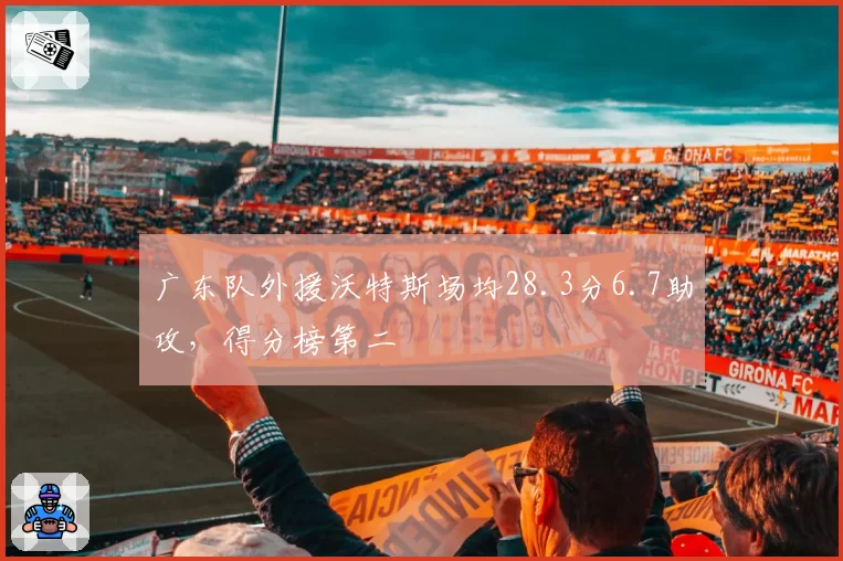 广东队外援沃特斯场均28.3分6.7助攻，得分榜第二