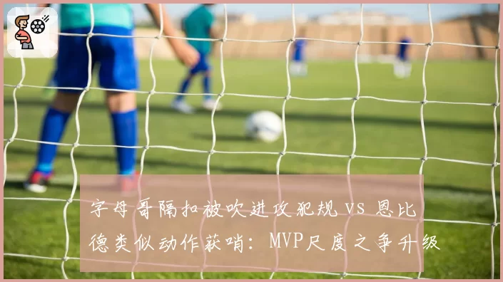 字母哥隔扣被吹进攻犯规 vs 恩比德类似动作获哨:MVP尺度之争升级为球队矛盾