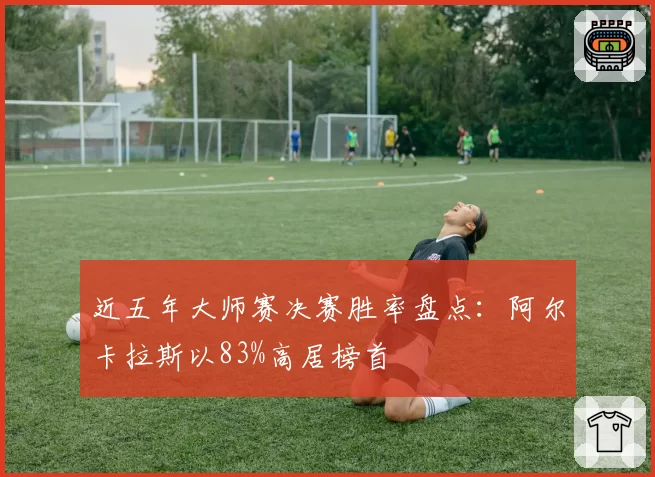 近五年大师赛决赛胜率盘点：阿尔卡拉斯以83%高居榜首