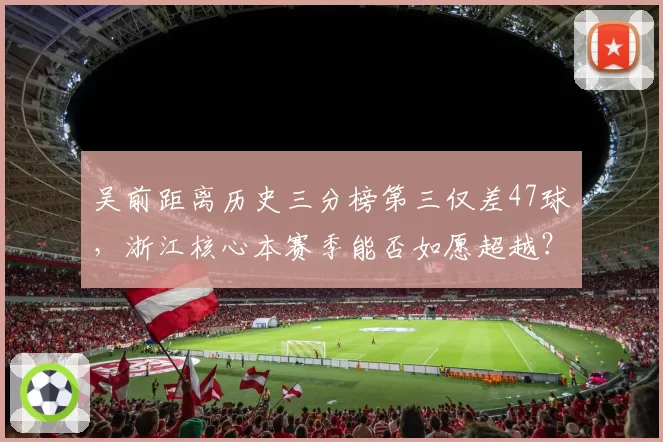 吴前距离历史三分榜第三仅差47球，浙江核心本赛季能否如愿超越？