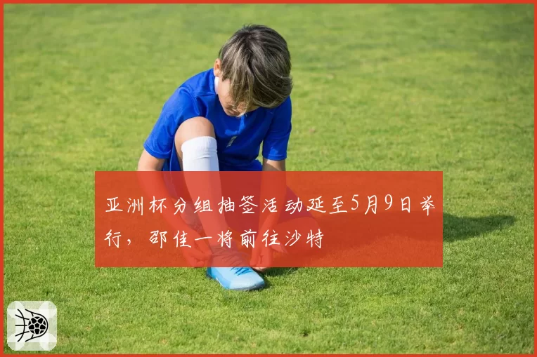 亚洲杯分组抽签活动延至5月9日举行，邵佳一将前往沙特