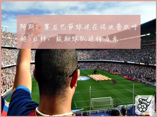 阿斯：赛后巴萨球迷在诺坎普欢呼超5分钟，鼓励球队逆转马竞