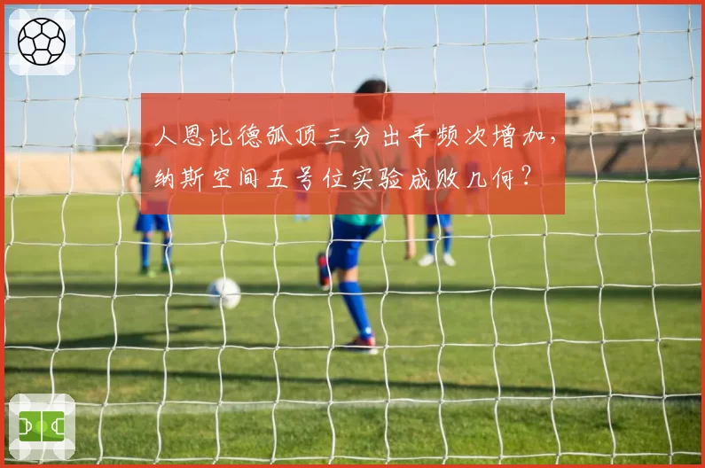 人恩比德弧顶三分出手频次增加，纳斯空间五号位实验成败几何？