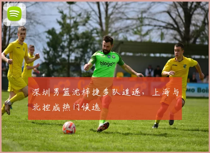 深圳男篮沈梓捷多队追逐,上海与北控成热门候选