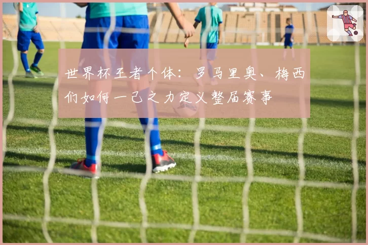 世界杯王者个体:罗马里奥、梅西们如何一己之力定义整届赛事