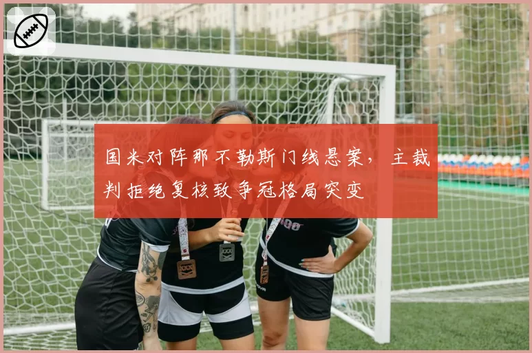 国米对阵那不勒斯门线悬案，主裁判拒绝复核致争冠格局突变