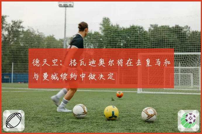 德天空：格瓦迪奥尔将在去皇马和与曼城续约中做决定