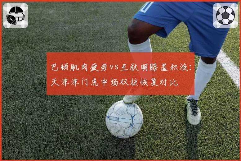 巴顿肌肉疲劳vs王秋明膝盖积液：天津津门虎中场双核恢复对比
