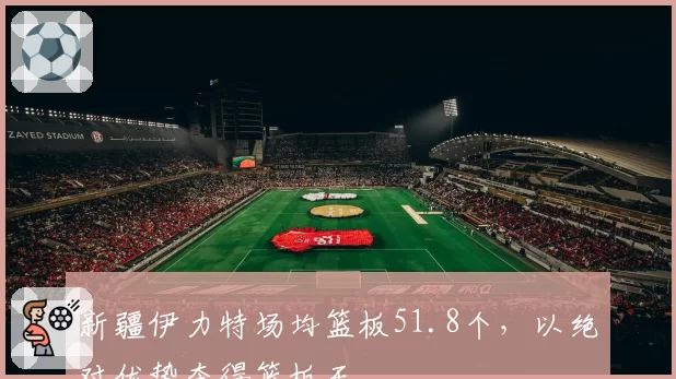 新疆伊力特场均篮板51.8个，以绝对优势夺得篮板王