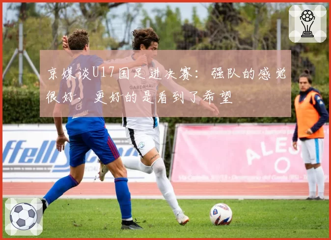京媒谈U17国足进决赛:强队的感觉很好,更好的是看到了希望