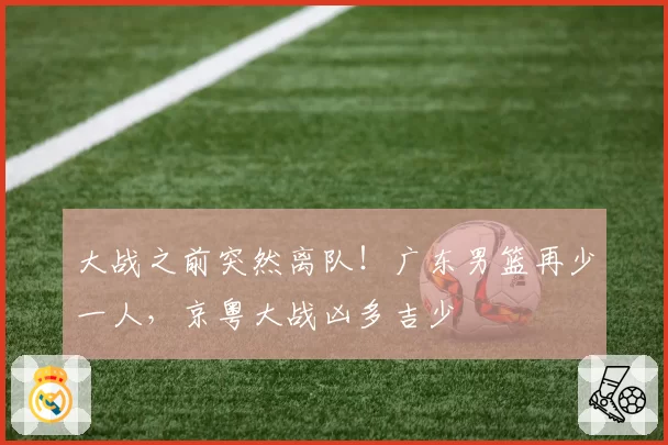 大战之前突然离队！广东男篮再少一人，京粤大战凶多吉少