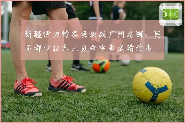新疆伊力特客场挑战广州龙狮,阿不都沙拉木三分命中率成晴雨表