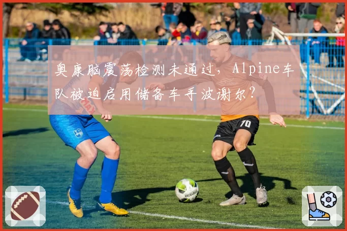 奥康脑震荡检测未通过，Alpine车队被迫启用储备车手波谢尔？