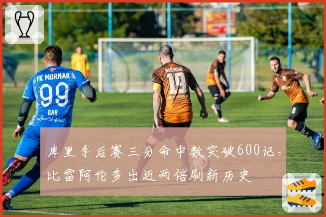 库里季后赛三分命中数突破600记，比雷阿伦多出近两倍刷新历史