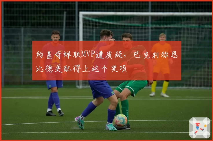 约基奇蝉联MVP遭质疑,巴克利称恩比德更配得上这个奖项