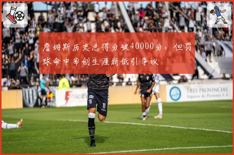 詹姆斯历史总得分破40000分，但罚球命中率创生涯新低引争议