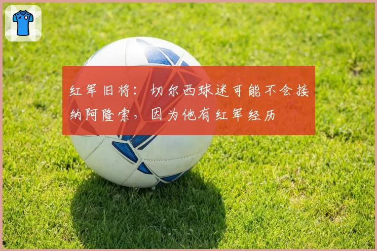 红军旧将:切尔西球迷可能不会接纳阿隆索,因为他有红军经历