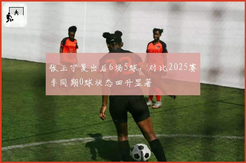 张玉宁复出后6场5球，对比2025赛季同期0球状态回升显著