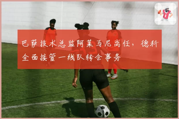巴萨技术总监阿莱马尼离任，德科全面接管一线队转会事务