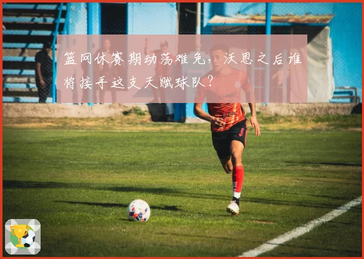 篮网休赛期动荡难免，沃恩之后谁将接手这支天赋球队？