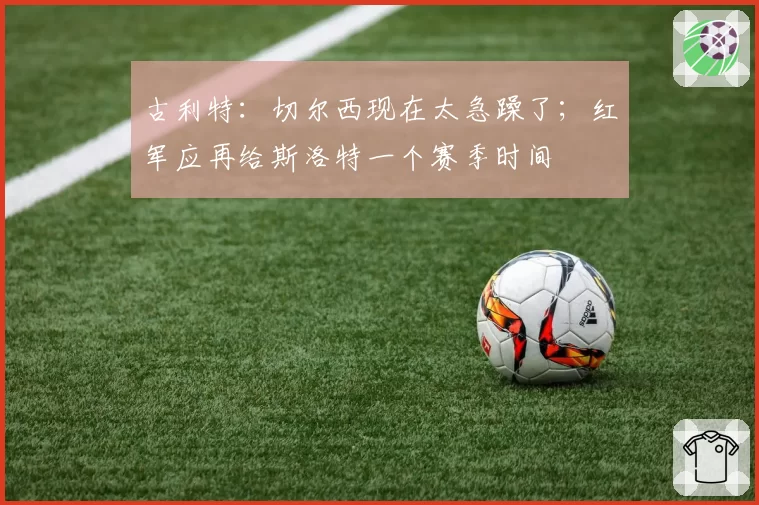 古利特：切尔西现在太急躁了；红军应再给斯洛特一个赛季时间