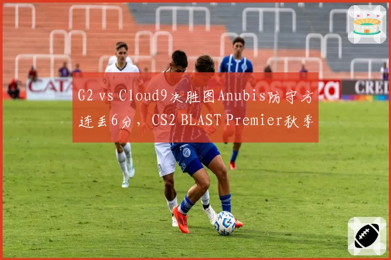 G2 vs Cloud9决胜图Anubis防守方连丢6分，CS2 BLAST Premier秋季赛G2出线危机？