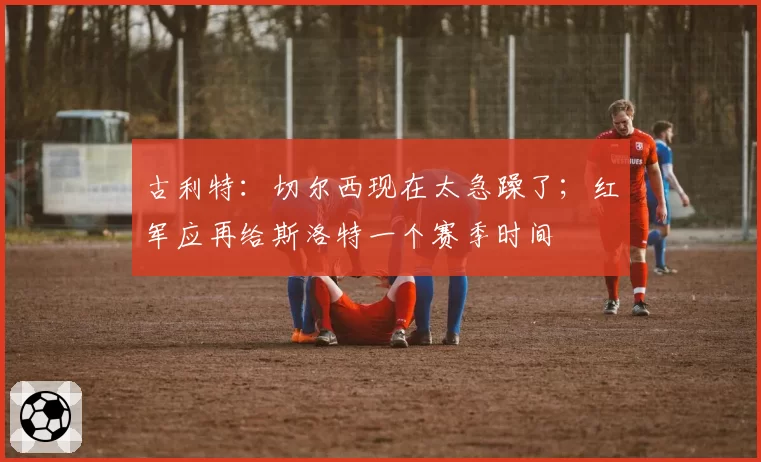 古利特：切尔西现在太急躁了；红军应再给斯洛特一个赛季时间