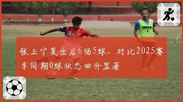 张玉宁复出后6场5球，对比2025赛季同期0球状态回升显著