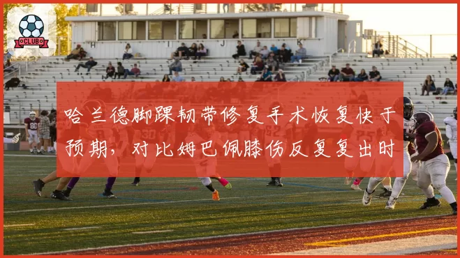 哈兰德脚踝韧带修复手术恢复快于预期，对比姆巴佩膝伤反复复出时间表滞后两月