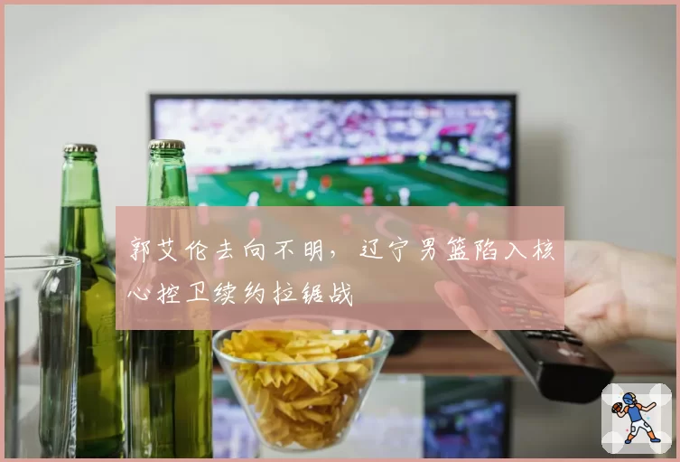 郭艾伦去向不明，辽宁男篮陷入核心控卫续约拉锯战