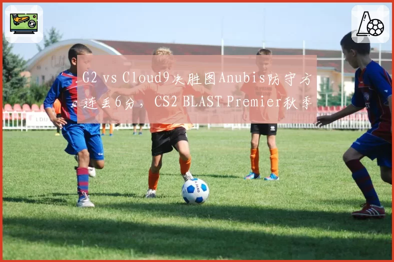 G2 vs Cloud9决胜图Anubis防守方连丢6分，CS2 BLAST Premier秋季赛G2出线危机？