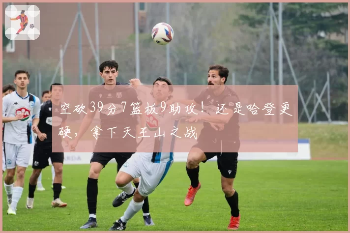 空砍39分7篮板9助攻！还是哈登更硬，拿下天王山之战