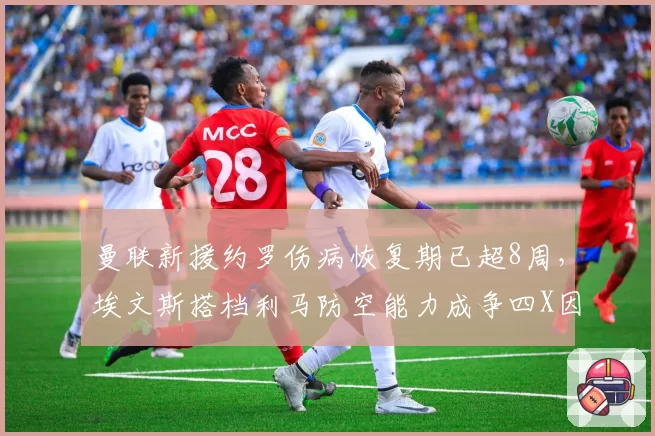 曼联新援约罗伤病恢复期已超8周,埃文斯搭档利马防空能力成争四X因素__br_