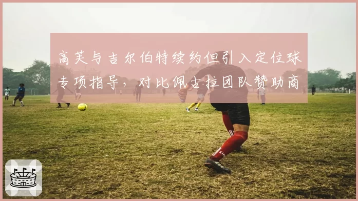 高芙与吉尔伯特续约但引入定位球专项指导,对比佩古拉团队赞助商涉足教练任命引发争议