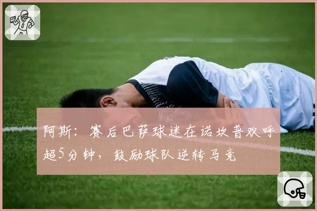 阿斯：赛后巴萨球迷在诺坎普欢呼超5分钟，鼓励球队逆转马竞