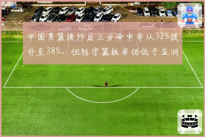 中国男篮换帅后三分命中率从32%提升至38%,但防守篮板率仍低于亚洲对手