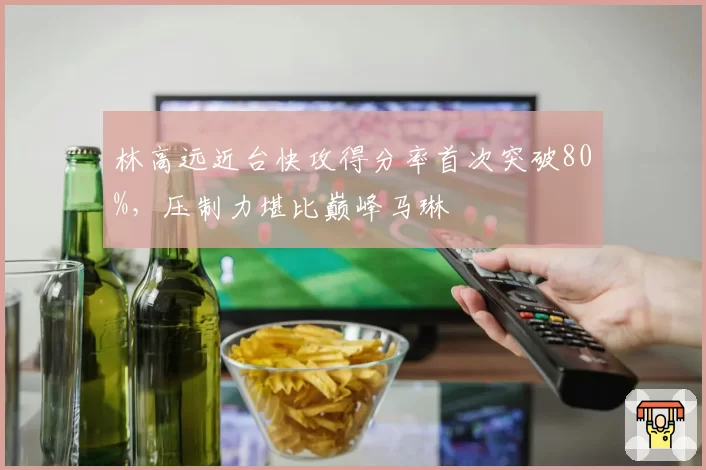 林高远近台快攻得分率首次突破80%，压制力堪比巅峰马琳