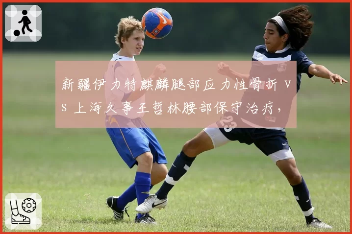 新疆伊力特麒麟腿部应力性骨折 vs 上海久事王哲林腰部保守治疗，外援依赖下本土核心回归时间线分歧